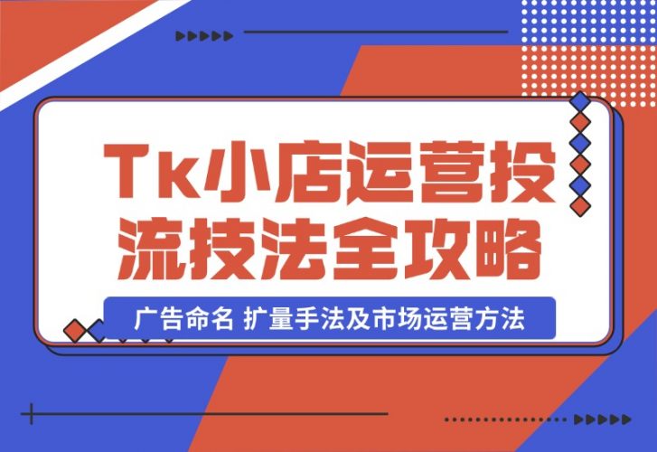 TikTok小店运营课：投流技法全攻略，包括广告命名 扩量手法及市场运营方法